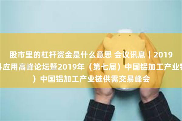 股市里的杠杆资金是什么意思 会议讯息｜2019中国汽车新材料应用高峰论坛暨2019年（第七届）中国铝加工产业链供需交易峰会