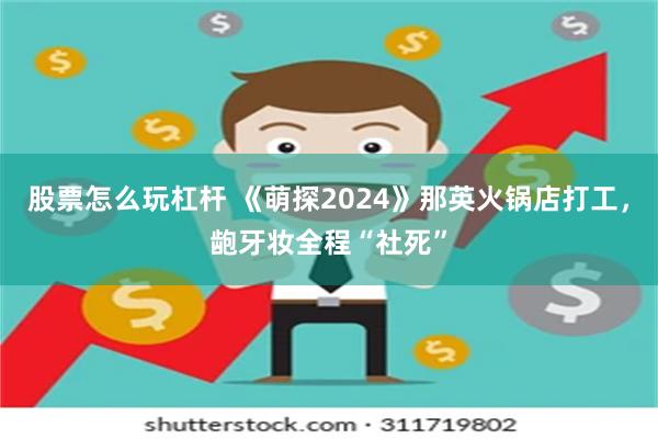 股票怎么玩杠杆 《萌探2024》那英火锅店打工，龅牙妆全程“社死”