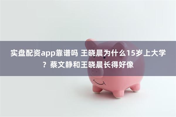 实盘配资app靠谱吗 王晓晨为什么15岁上大学？蔡文静和王晓晨长得好像