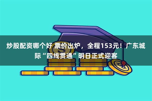 炒股配资哪个好 票价出炉，全程153元！广东城际“四线贯通”明日正式迎客