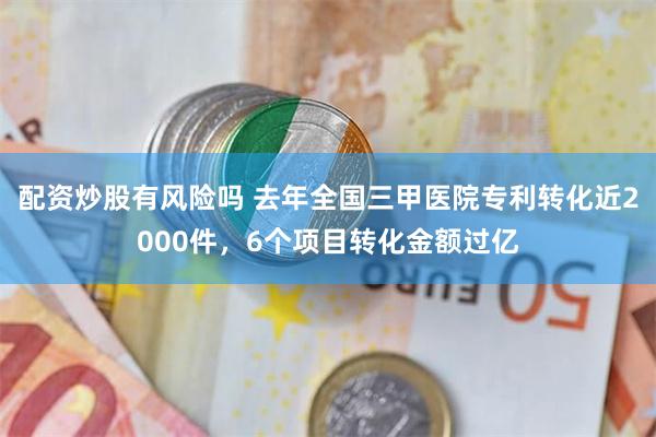 配资炒股有风险吗 去年全国三甲医院专利转化近2000件，6个项目转化金额过亿