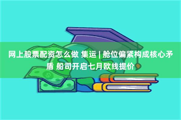 网上股票配资怎么做 集运 | 舱位偏紧构成核心矛盾 船司开启七月欧线提价