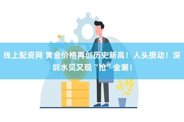 线上配资网 黄金价格再创历史新高！人头攒动！深圳水贝又现“抢”金潮！