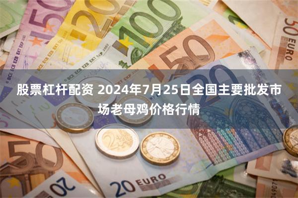 股票杠杆配资 2024年7月25日全国主要批发市场老母鸡价格行情