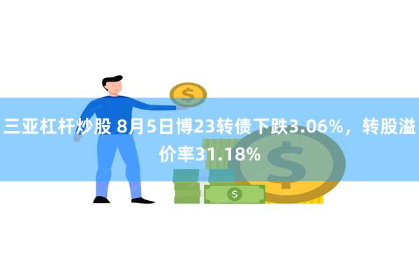 三亚杠杆炒股 8月5日博23转债下跌3.06%，转股溢价率31.18%