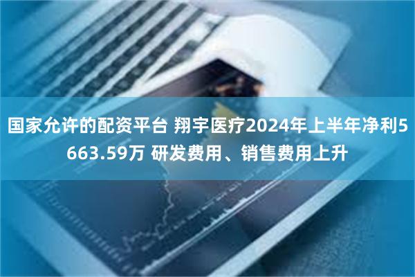 国家允许的配资平台 翔宇医疗2024年上半年净利5663.59万 研发费用、销售费用上升