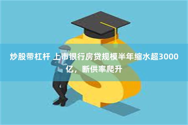 炒股带杠杆 上市银行房贷规模半年缩水超3000亿，断供率爬升