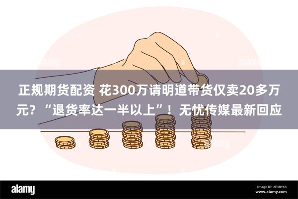 正规期货配资 花300万请明道带货仅卖20多万元？“退货率达一半以上”！无忧传媒最新回应