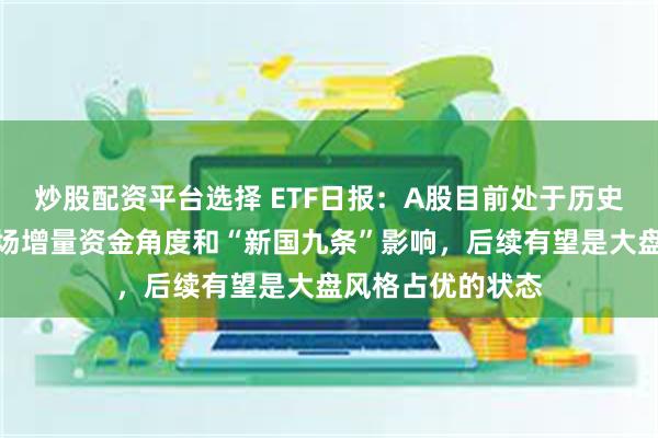 炒股配资平台选择 ETF日报：A股目前处于历史较低位置，从市场增量资金角度和“新国九条”影响，后续有望是大盘风格占优的状态