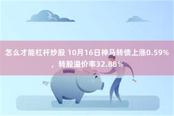 怎么才能杠杆炒股 10月16日神马转债上涨0.59%，转股溢价率32.88%