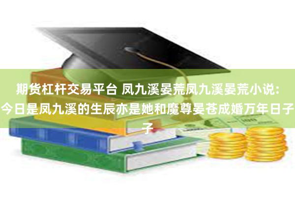 期货杠杆交易平台 凤九溪晏荒凤九溪晏荒小说:今日是凤九溪的生辰亦是她和魔尊晏苍成婚万年日子