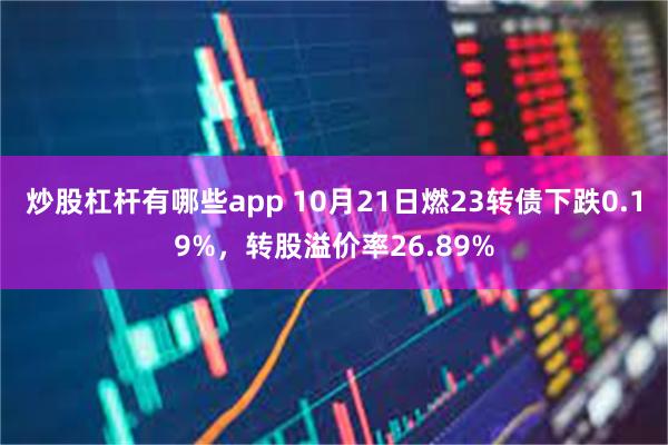 炒股杠杆有哪些app 10月21日燃23转债下跌0.19%，转股溢价率26.89%