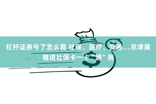 杠杆证券亏了怎么算 社保、医疗、交通…京津冀推进社保卡一卡“通”用