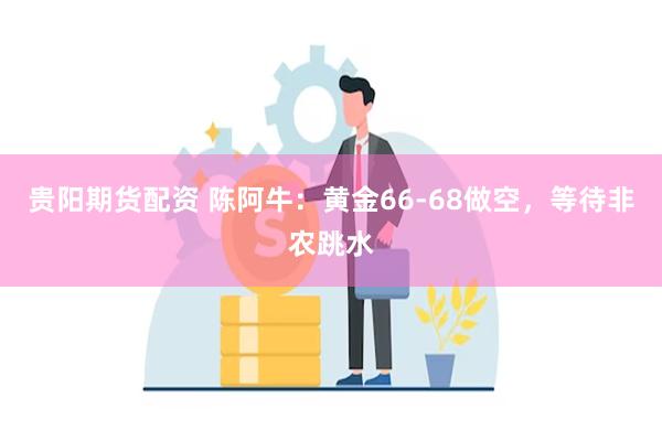 贵阳期货配资 陈阿牛：黄金66-68做空，等待非农跳水