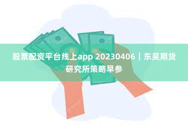 股票配资平台线上app 20230406｜东吴期货研究所策略早参