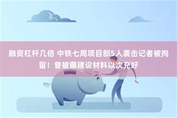 融资杠杆几倍 中铁七局项目部5人袭击记者被拘留！曾被曝建设材料以次充好