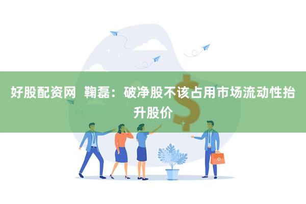 好股配资网  鞠磊：破净股不该占用市场流动性抬升股价