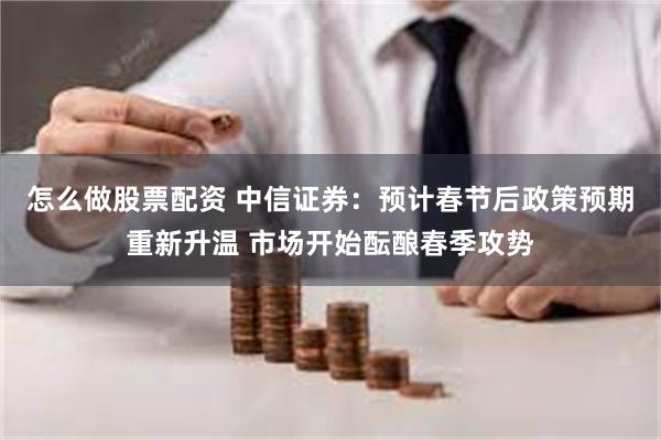 怎么做股票配资 中信证券：预计春节后政策预期重新升温 市场开始酝酿春季攻势