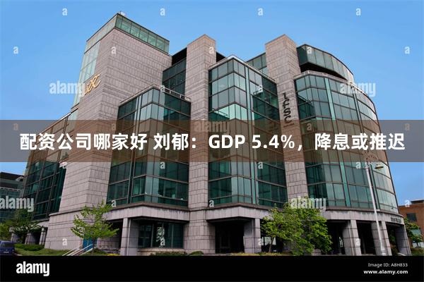 配资公司哪家好 刘郁：GDP 5.4%，降息或推迟