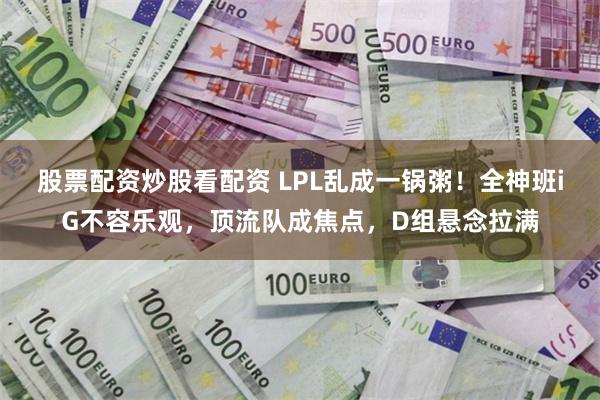 股票配资炒股看配资 LPL乱成一锅粥！全神班iG不容乐观，顶流队成焦点，D组悬念拉满