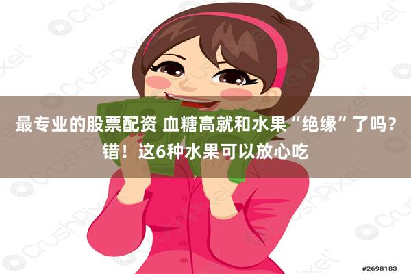 最专业的股票配资 血糖高就和水果“绝缘”了吗？错！这6种水果可以放心吃