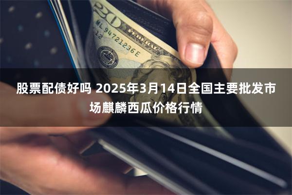 股票配债好吗 2025年3月14日全国主要批发市场麒麟西瓜价格行情