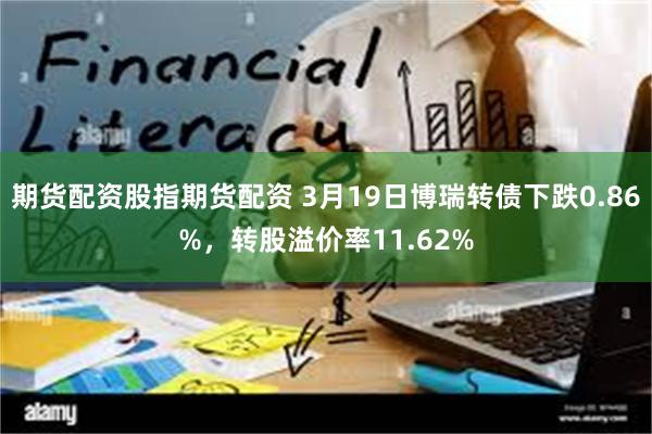 期货配资股指期货配资 3月19日博瑞转债下跌0.86%，转股溢价率11.62%